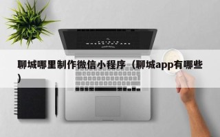 沅江聊城哪里制作微信小程序（聊城app有哪些）