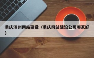 沅江重庆滨州网站建设（重庆网站建设公司哪家好）