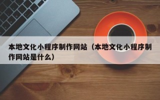 沅江本地文化小程序制作网站（本地文化小程序制作网站是什么）