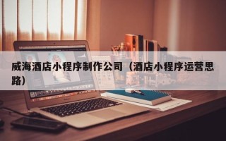 沅江威海酒店小程序制作公司（酒店小程序运营思路）