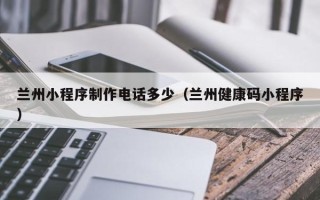 沅江兰州小程序制作电话多少（兰州健康码小程序）